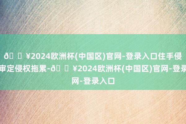 🔥2024欧洲杯(中国区)官网-登录入口住手侵权、审定侵权拖累-🔥2024欧洲杯(中国区)官网-登录入口