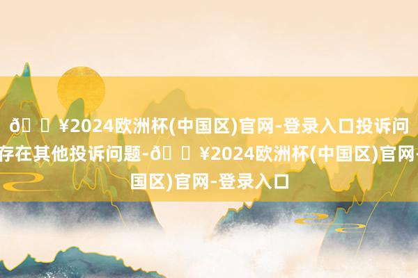 🔥2024欧洲杯(中国区)官网-登录入口投诉问题：可能存在其他投诉问题-🔥2024欧洲杯(中国区)官网-登录入口