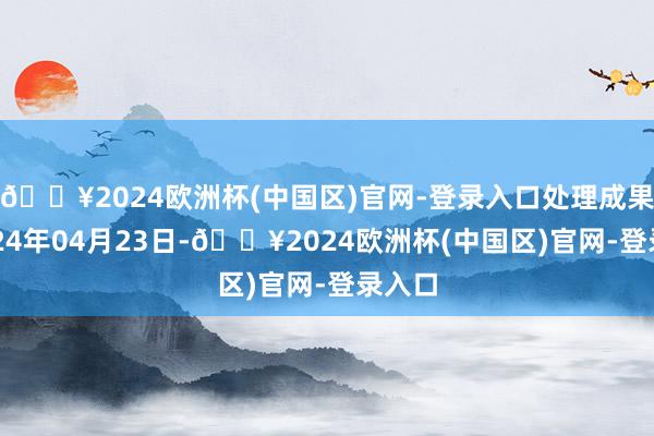 🔥2024欧洲杯(中国区)官网-登录入口处理成果：2024年04月23日-🔥2024欧洲杯(中国区)官网-登录入口