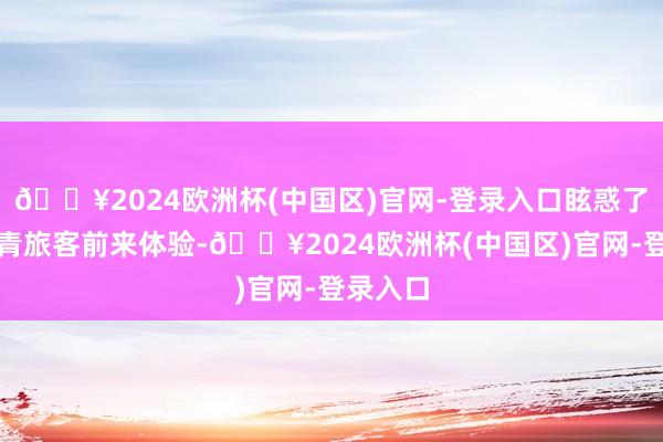 🔥2024欧洲杯(中国区)官网-登录入口眩惑了广阔年青旅客前来体验-🔥2024欧洲杯(中国区)官网-登录入口