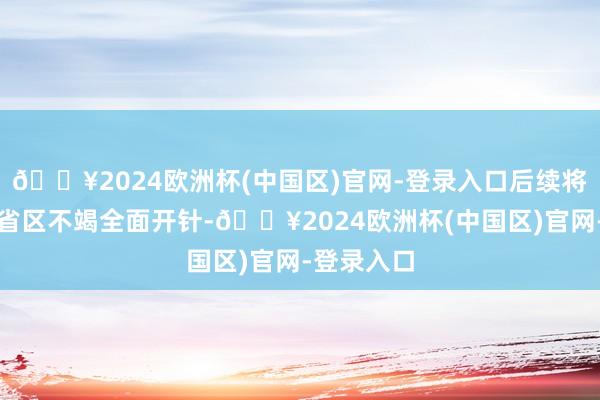 🔥2024欧洲杯(中国区)官网-登录入口后续将于寰球各省区不竭全面开针-🔥2024欧洲杯(中国区)官网-登录入口