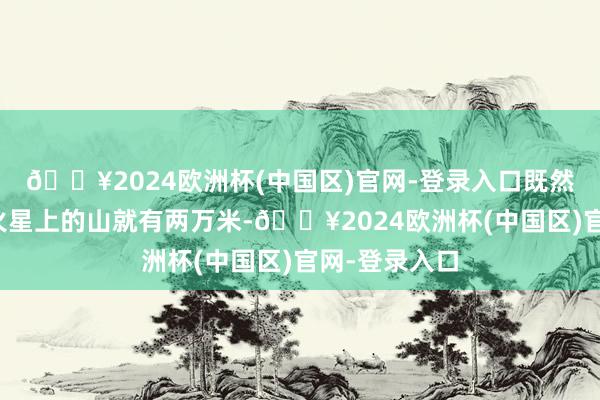 🔥2024欧洲杯(中国区)官网-登录入口既然访佛的行星火星上的山就有两万米-🔥2024欧洲杯(中国区)官网-登录入口