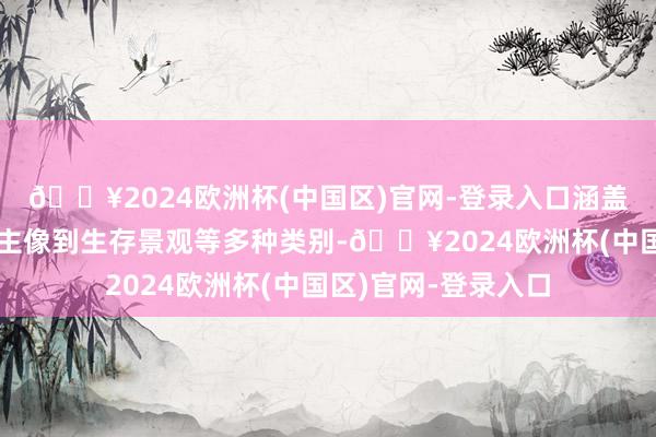 🔥2024欧洲杯(中国区)官网-登录入口涵盖了从征象、东说念主像到生存景观等多种类别-🔥2024欧洲杯(中国区)官网-登录入口