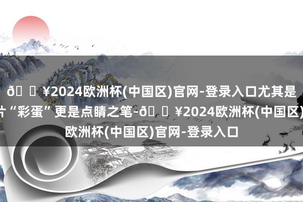 🔥2024欧洲杯(中国区)官网-登录入口尤其是电影临了的像片“彩蛋”更是点睛之笔-🔥2024欧洲杯(中国区)官网-登录入口