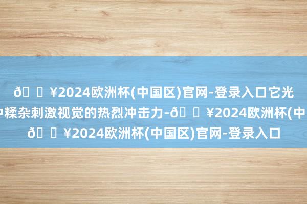 🔥2024欧洲杯(中国区)官网-登录入口它光怪陆离的影像格调中糅杂刺激视觉的热烈冲击力-🔥2024欧洲杯(中国区)官网-登录入口