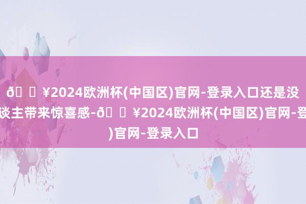 🔥2024欧洲杯(中国区)官网-登录入口还是没法给东谈主带来惊喜感-🔥2024欧洲杯(中国区)官网-登录入口