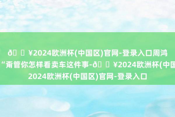 🔥2024欧洲杯(中国区)官网-登录入口周鸿祎在视频中强调：“甭管你怎样看卖车这件事-🔥2024欧洲杯(中国区)官网-登录入口