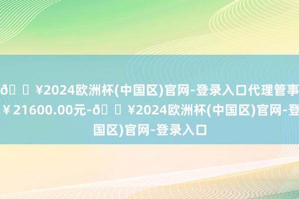 🔥2024欧洲杯(中国区)官网-登录入口代理管事用度为￥21600.00元-🔥2024欧洲杯(中国区)官网-登录入口