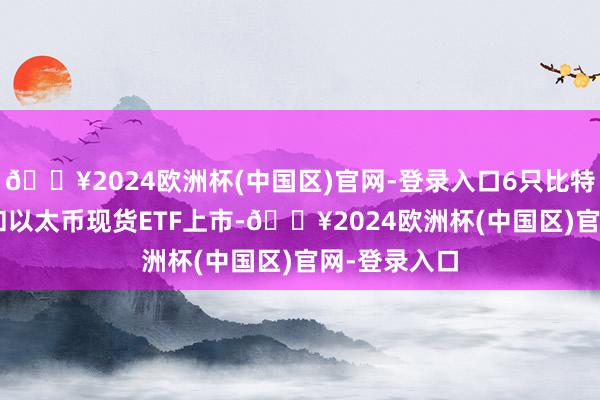 🔥2024欧洲杯(中国区)官网-登录入口6只比特币现货ETF和以太币现货ETF上市-🔥2024欧洲杯(中国区)官网-登录入口