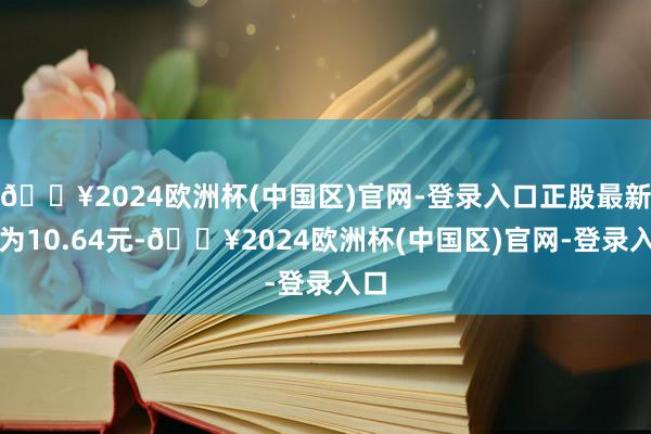 🔥2024欧洲杯(中国区)官网-登录入口正股最新价为10.64元-🔥2024欧洲杯(中国区)官网-登录入口