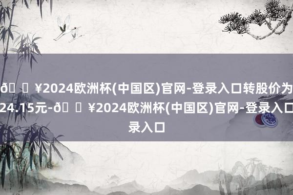 🔥2024欧洲杯(中国区)官网-登录入口转股价为24.15元-🔥2024欧洲杯(中国区)官网-登录入口