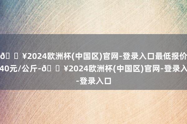 🔥2024欧洲杯(中国区)官网-登录入口最低报价2.40元/公斤-🔥2024欧洲杯(中国区)官网-登录入口