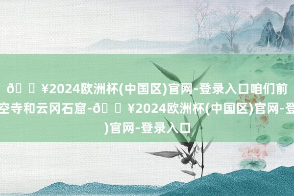 🔥2024欧洲杯(中国区)官网-登录入口咱们前去了悬空寺和云冈石窟-🔥2024欧洲杯(中国区)官网-登录入口