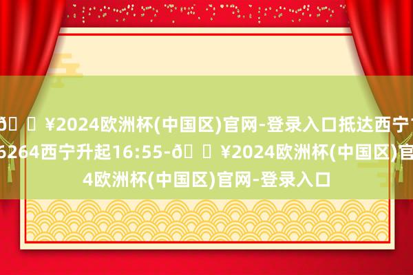 🔥2024欧洲杯(中国区)官网-登录入口抵达西宁16：00；DZ6264西宁升起16:55-🔥2024欧洲杯(中国区)官网-登录入口