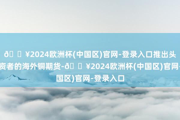 🔥2024欧洲杯(中国区)官网-登录入口推出头向人人投资者的海外铜期货-🔥2024欧洲杯(中国区)官网-登录入口