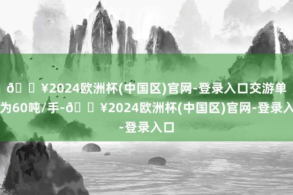 🔥2024欧洲杯(中国区)官网-登录入口交游单元为60吨/手-🔥2024欧洲杯(中国区)官网-登录入口