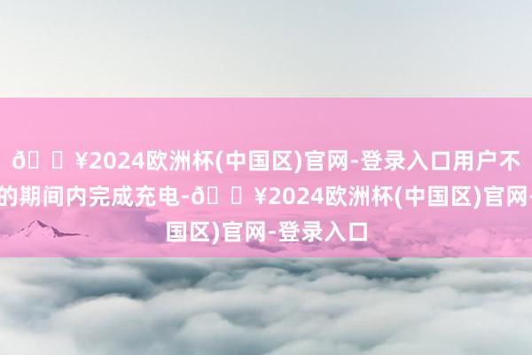 🔥2024欧洲杯(中国区)官网-登录入口用户不错在更短的期间内完成充电-🔥2024欧洲杯(中国区)官网-登录入口