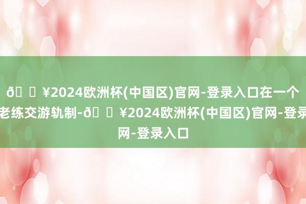 🔥2024欧洲杯(中国区)官网-登录入口在一个领有老练交游轨制-🔥2024欧洲杯(中国区)官网-登录入口