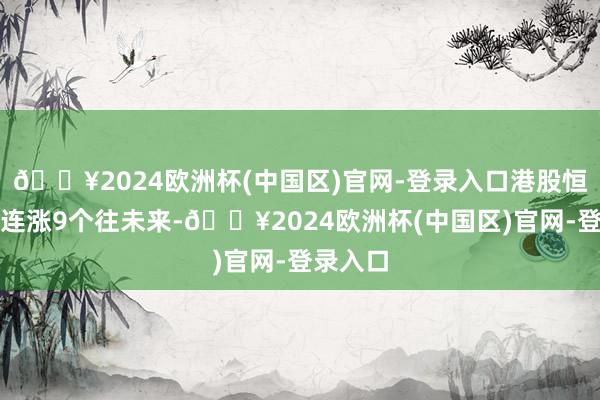 🔥2024欧洲杯(中国区)官网-登录入口港股恒生指数连涨9个往未来-🔥2024欧洲杯(中国区)官网-登录入口