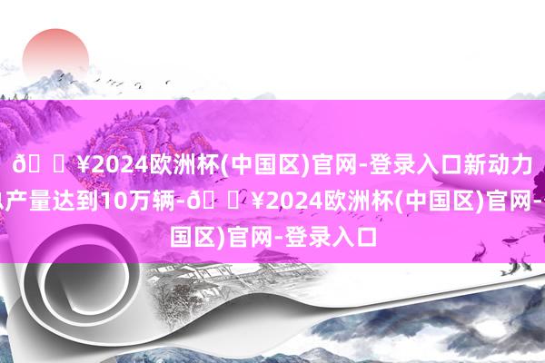 🔥2024欧洲杯(中国区)官网-登录入口新动力商用车总产量达到10万辆-🔥2024欧洲杯(中国区)官网-登录入口