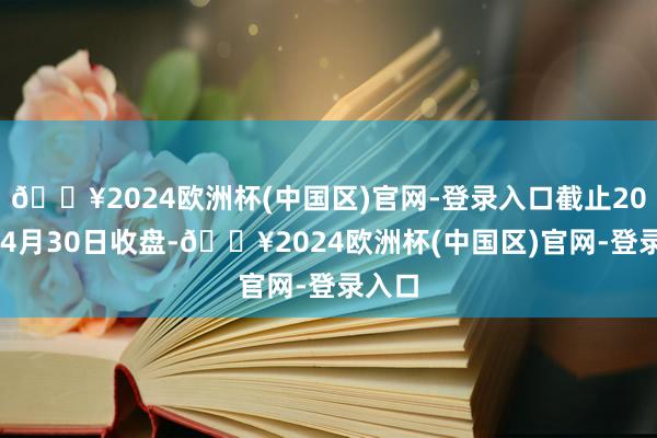 🔥2024欧洲杯(中国区)官网-登录入口截止2024年4月30日收盘-🔥2024欧洲杯(中国区)官网-登录入口