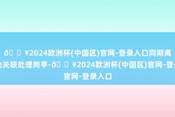 🔥2024欧洲杯(中国区)官网-登录入口同期离开其他关联处理岗亭-🔥2024欧洲杯(中国区)官网-登录入口