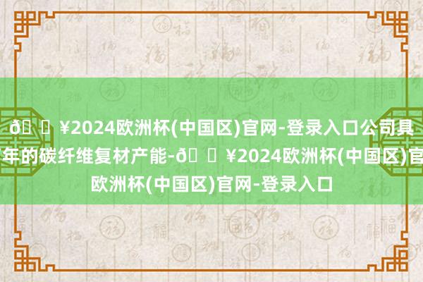 🔥2024欧洲杯(中国区)官网-登录入口公司具有12000吨/年的碳纤维复材产能-🔥2024欧洲杯(中国区)官网-登录入口