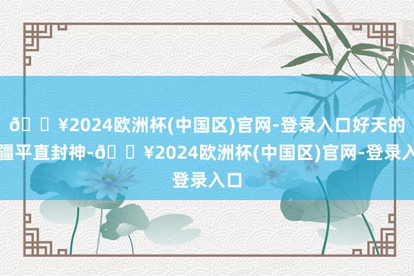 🔥2024欧洲杯(中国区)官网-登录入口好天的新疆平直封神-🔥2024欧洲杯(中国区)官网-登录入口