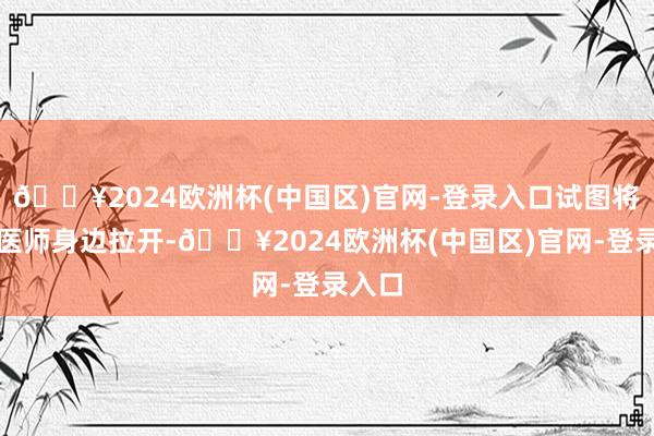 🔥2024欧洲杯(中国区)官网-登录入口试图将她从医师身边拉开-🔥2024欧洲杯(中国区)官网-登录入口