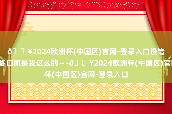 🔥2024欧洲杯(中国区)官网-登录入口没错，不上班的糊口即是我这么的～-🔥2024欧洲杯(中国区)官网-登录入口