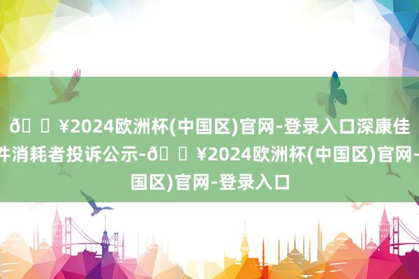 🔥2024欧洲杯(中国区)官网-登录入口深康佳Ａ新增1件消耗者投诉公示-🔥2024欧洲杯(中国区)官网-登录入口