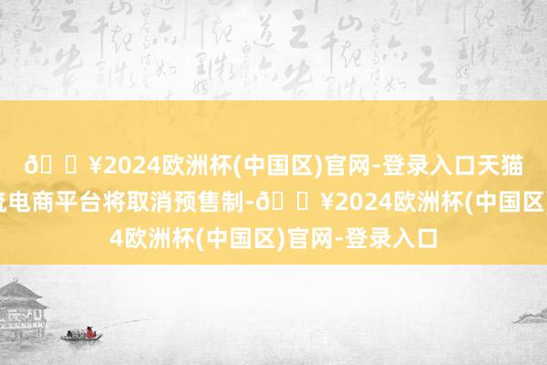 🔥2024欧洲杯(中国区)官网-登录入口天猫和京东两大主流电商平台将取消预售制-🔥2024欧洲杯(中国区)官网-登录入口