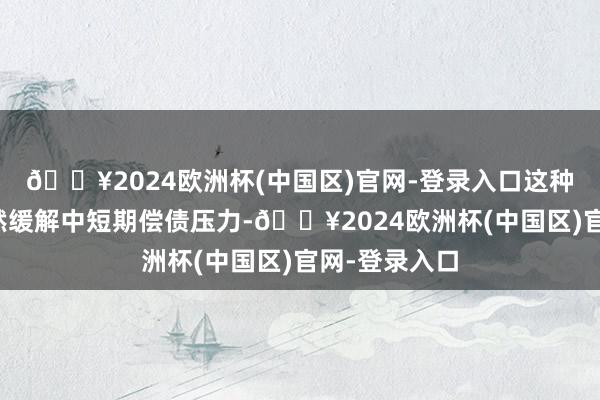 🔥2024欧洲杯(中国区)官网-登录入口这种超始终限偶然缓解中短期偿债压力-🔥2024欧洲杯(中国区)官网-登录入口