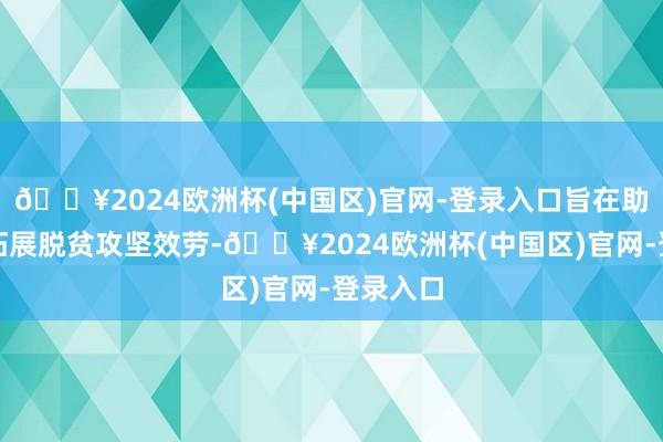 🔥2024欧洲杯(中国区)官网-登录入口旨在助力牢固拓展脱贫攻坚效劳-🔥2024欧洲杯(中国区)官网-登录入口