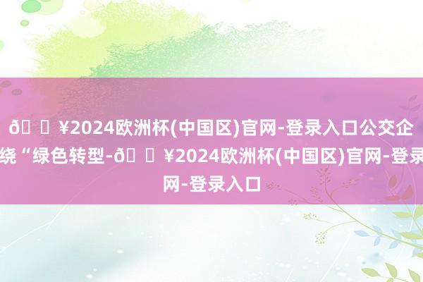 🔥2024欧洲杯(中国区)官网-登录入口公交企业围绕“绿色转型-🔥2024欧洲杯(中国区)官网-登录入口