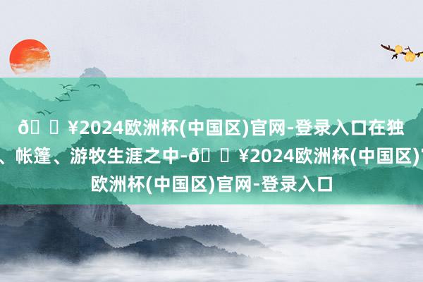 🔥2024欧洲杯(中国区)官网-登录入口在独具格调的草原、帐篷、游牧生涯之中-🔥2024欧洲杯(中国区)官网-登录入口