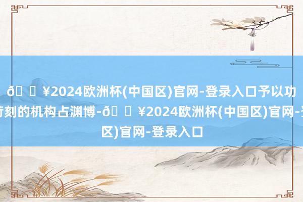 🔥2024欧洲杯(中国区)官网-登录入口予以功绩欠安苛刻的机构占渊博-🔥2024欧洲杯(中国区)官网-登录入口