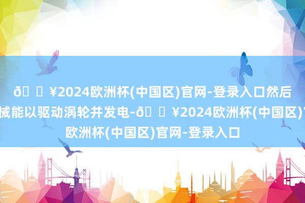 🔥2024欧洲杯(中国区)官网-登录入口然后将其调度为机械能以驱动涡轮并发电-🔥2024欧洲杯(中国区)官网-登录入口