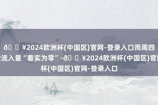 🔥2024欧洲杯(中国区)官网-登录入口而周四AMC的资金流入量“着实为零”-🔥2024欧洲杯(中国区)官网-登录入口