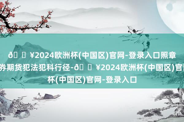 🔥2024欧洲杯(中国区)官网-登录入口照章从严打击证券期货犯法犯科行径-🔥2024欧洲杯(中国区)官网-登录入口