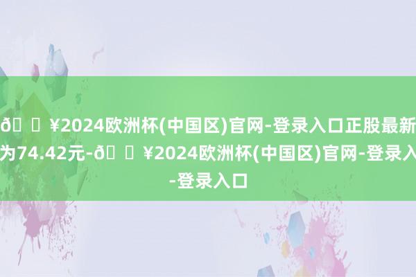 🔥2024欧洲杯(中国区)官网-登录入口正股最新价为74.42元-🔥2024欧洲杯(中国区)官网-登录入口