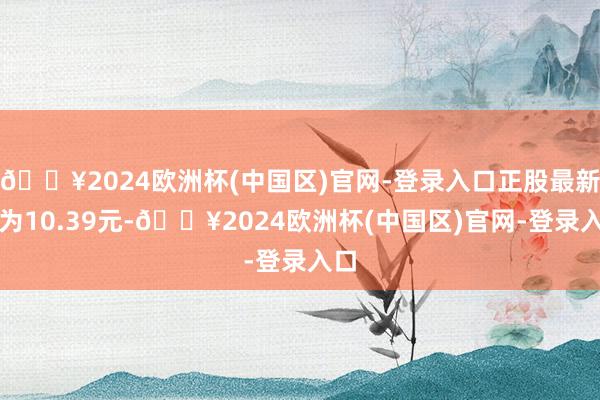 🔥2024欧洲杯(中国区)官网-登录入口正股最新价为10.39元-🔥2024欧洲杯(中国区)官网-登录入口