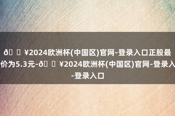 🔥2024欧洲杯(中国区)官网-登录入口正股最新价为5.3元-🔥2024欧洲杯(中国区)官网-登录入口