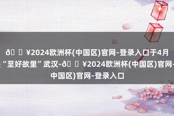 🔥2024欧洲杯(中国区)官网-登录入口于4月21日驶进“至好故里”武汉-🔥2024欧洲杯(中国区)官网-登录入口