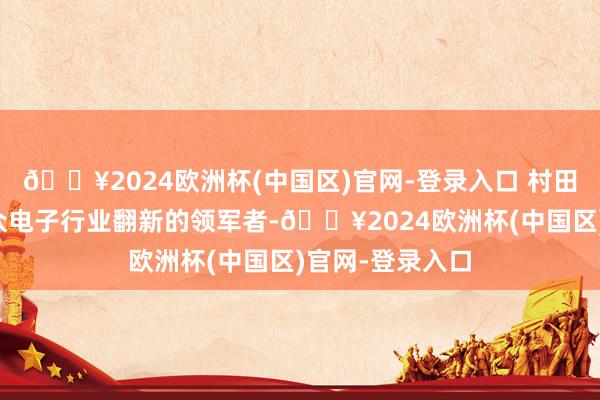 🔥2024欧洲杯(中国区)官网-登录入口 村田制作所四肢民众电子行业翻新的领军者-🔥2024欧洲杯(中国区)官网-登录入口