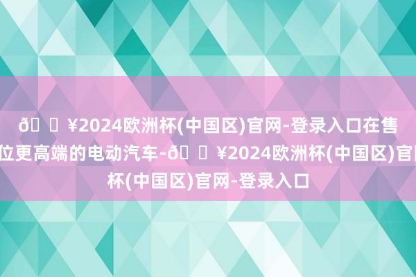 🔥2024欧洲杯(中国区)官网-登录入口在售的大多半定位更高端的电动汽车-🔥2024欧洲杯(中国区)官网-登录入口