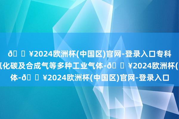 🔥2024欧洲杯(中国区)官网-登录入口专科坐褥和蓄意氢气、一氧化碳及合成气等多种工业气体-🔥2024欧洲杯(中国区)官网-登录入口