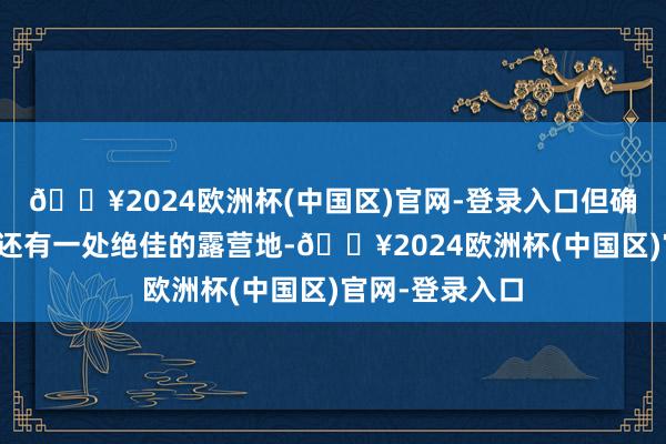 🔥2024欧洲杯(中国区)官网-登录入口但确不知说念这里还有一处绝佳的露营地-🔥2024欧洲杯(中国区)官网-登录入口