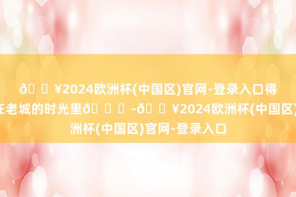 🔥2024欧洲杯(中国区)官网-登录入口得志悦目，溜达在老城的时光里🍃-🔥2024欧洲杯(中国区)官网-登录入口