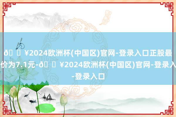 🔥2024欧洲杯(中国区)官网-登录入口正股最新价为7.1元-🔥2024欧洲杯(中国区)官网-登录入口